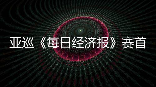 熙领跑 亚巡恺T白政每济报日经李泰赛首轮